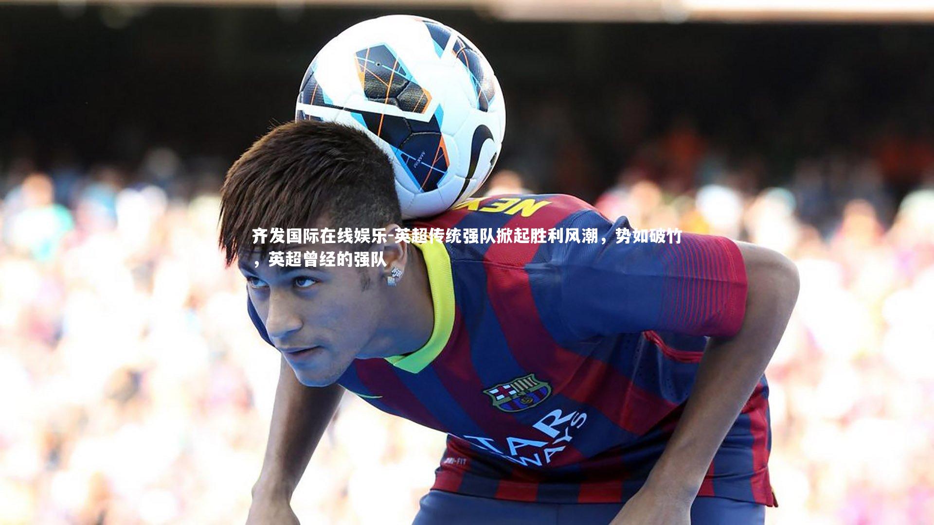 齐发国际在线娱乐-英超传统强队掀起胜利风潮，势如破竹，英超曾经的强队