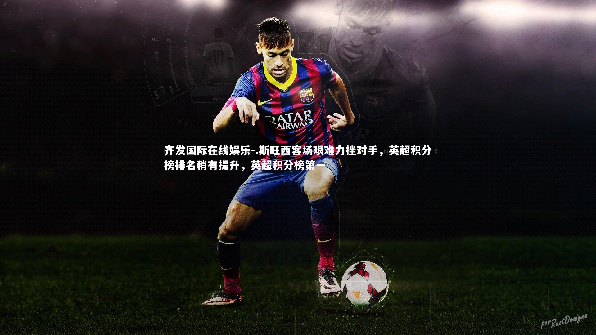 齐发国际在线娱乐-.斯旺西客场艰难力挫对手，英超积分榜排名稍有提升，英超积分榜第一